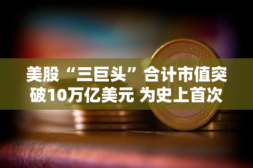 美股“三巨头”合计市值突破10万亿美元 为史上首次