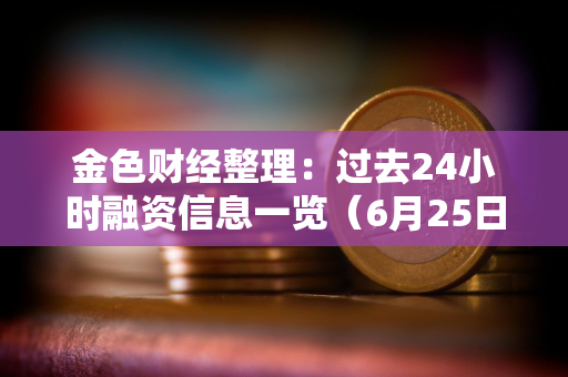 金色财经整理：过去24小时融资信息一览（6月25日）