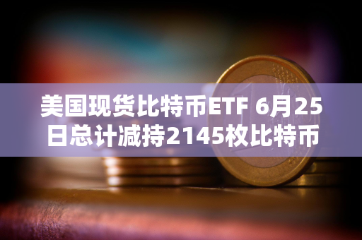 美国现货比特币ETF 6月25日总计减持2145枚比特币