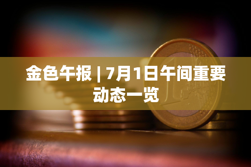 金色午报 | 7月1日午间重要动态一览