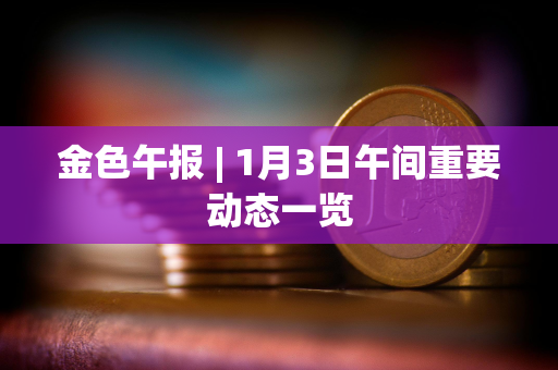 金色午报 | 1月3日午间重要动态一览