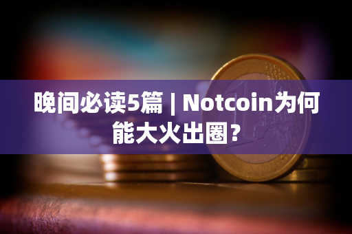 晚间必读5篇 | Notcoin为何能大火出圈？