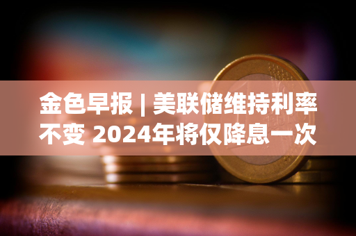 金色早报 | 美联储维持利率不变 2024年将仅降息一次