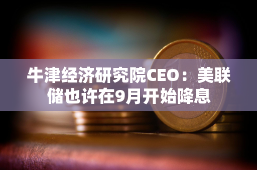 牛津经济研究院CEO：美联储也许在9月开始降息