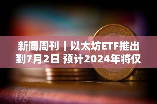 新闻周刊丨以太坊ETF推出到7月2日 预计2024年将仅降息一次