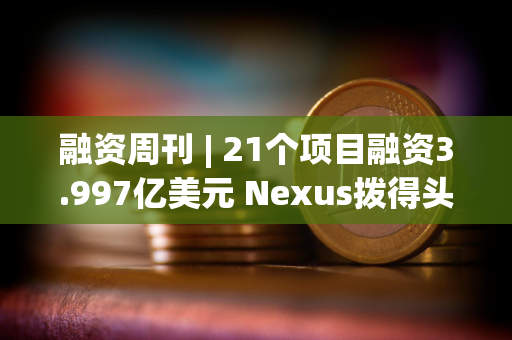 融资周刊 | 21个项目融资3.997亿美元 Nexus拨得头筹