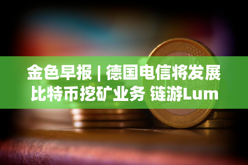 金色早报 | 德国电信将发展比特币挖矿业务 链游Lumiterra Beta2版本已上线