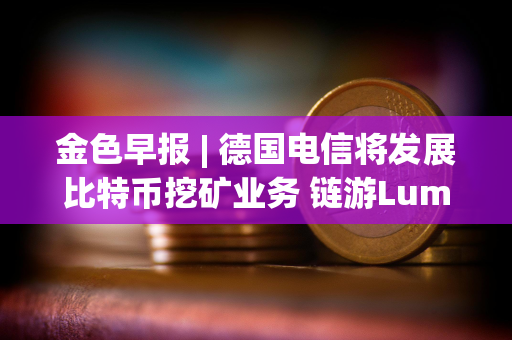 金色早报 | 德国电信将发展比特币挖矿业务 链游Lumiterra Beta2版本已上线