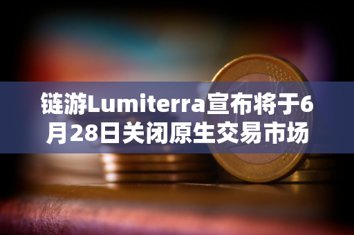 链游Lumiterra宣布将于6月28日关闭原生交易市场