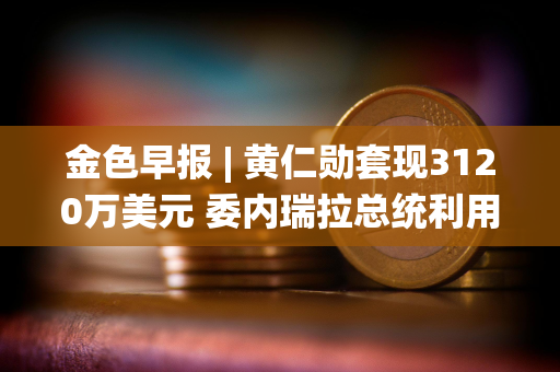 金色早报 | 黄仁勋套现3120万美元 委内瑞拉总统利用加密货币规避制裁