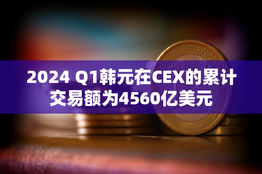 2024 Q1韩元在CEX的累计交易额为4560亿美元