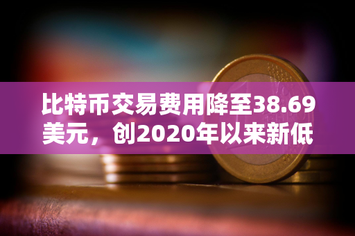 比特币交易费用降至38.69美元，创2020年以来新低