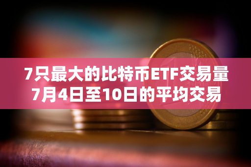 7只最大的比特币ETF交易量7月4日至10日的平均交易量较月初上升72%