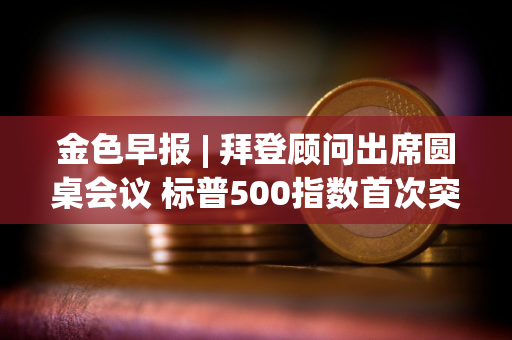 金色早报 | 拜登顾问出席圆桌会议 标普500指数首次突破5600点