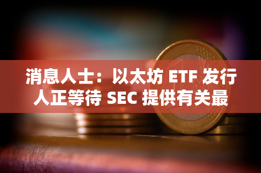 消息人士：以太坊 ETF 发行人正等待 SEC 提供有关最终文件的详细信息