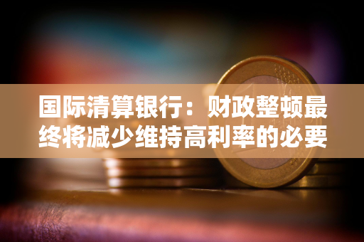 国际清算银行：财政整顿最终将减少维持高利率的必要性