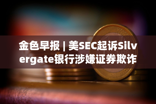 金色早报 | 美SEC起诉Silvergate银行涉嫌证券欺诈 英伟达或将遭受法国监管机构起诉