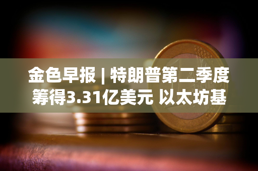 金色早报 | 特朗普第二季度筹得3.31亿美元 以太坊基金会电子邮件被黑