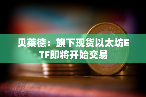 贝莱德：旗下现货以太坊ETF即将开始交易