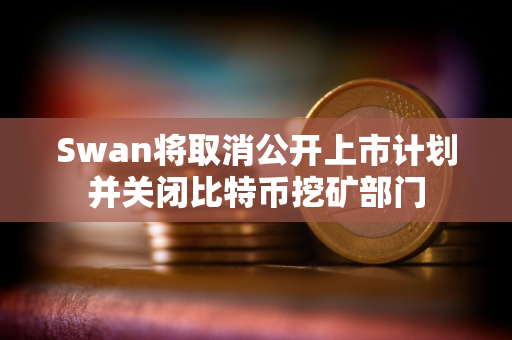 Swan将取消公开上市计划并关闭比特币挖矿部门