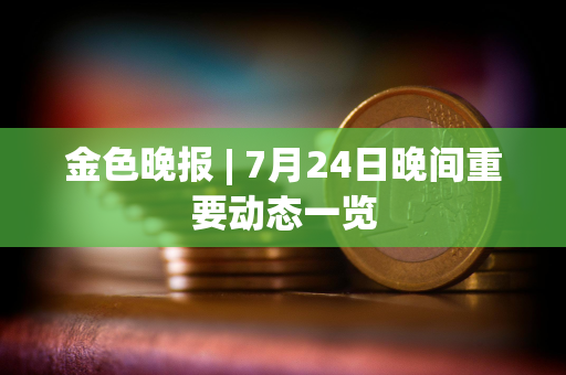 金色晚报 | 7月24日晚间重要动态一览