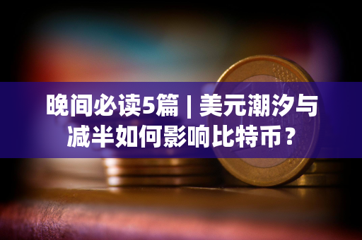 晚间必读5篇 | 美元潮汐与减半如何影响比特币？