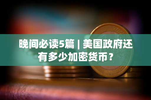 晚间必读5篇 | 美国政府还有多少加密货币？