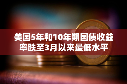 美国5年和10年期国债收益率跌至3月以来最低水平