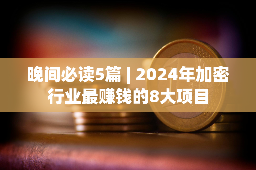 晚间必读5篇 | 2024年加密行业最赚钱的8大项目