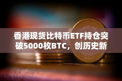 香港现货比特币ETF持仓突破5000枚BTC，创历史新高