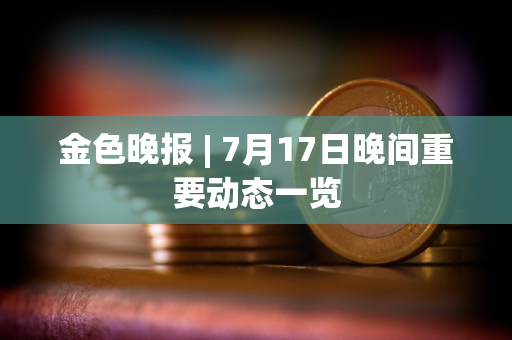 金色晚报 | 7月17日晚间重要动态一览