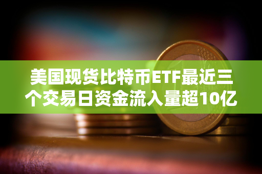 美国现货比特币ETF最近三个交易日资金流入量超10亿美元