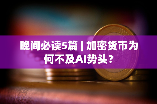 晚间必读5篇 | 加密货币为何不及AI势头？