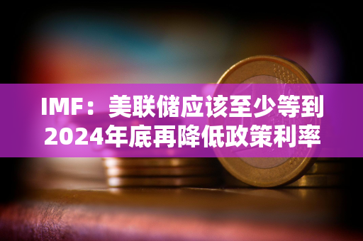 IMF：美联储应该至少等到2024年底再降低政策利率