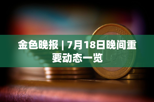 金色晚报 | 7月18日晚间重要动态一览