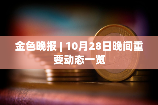 金色晚报 | 10月28日晚间重要动态一览