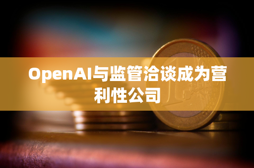 OpenAI与监管洽谈成为营利性公司