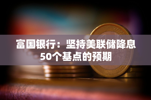 富国银行：坚持美联储降息50个基点的预期