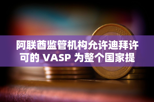 阿联酋监管机构允许迪拜许可的 VASP 为整个国家提供服务