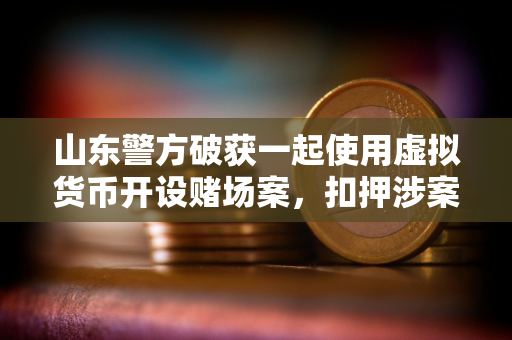 山东警方破获一起使用虚拟货币开设赌场案，扣押涉案资金1000余万元