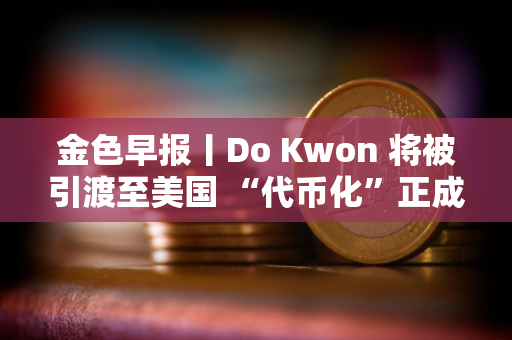 金色早报丨Do Kwon 将被引渡至美国 “代币化”正成为华尔街新宠