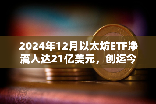 2024年12月以太坊ETF净流入达21亿美元，创迄今为止最佳单月记录