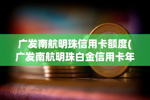 广发南航明珠信用卡额度(广发南航明珠白金信用卡年费)