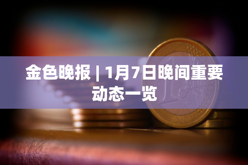 金色晚报 | 1月7日晚间重要动态一览