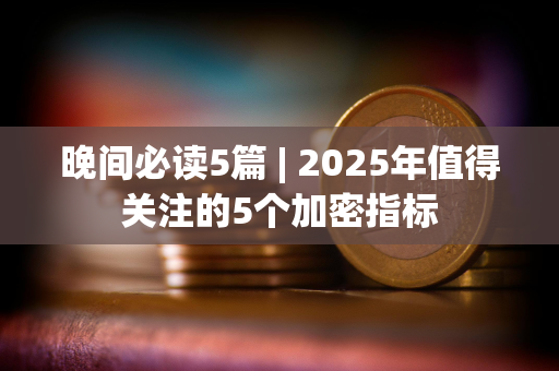 晚间必读5篇 | 2025年值得关注的5个加密指标