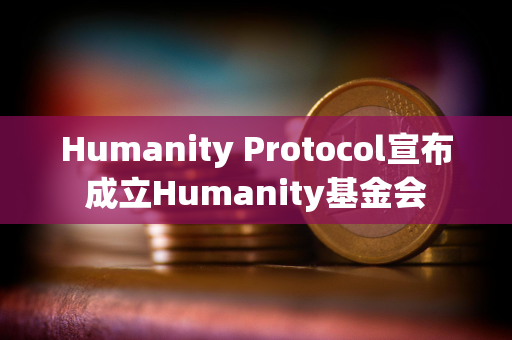 Humanity Protocol宣布成立Humanity基金会