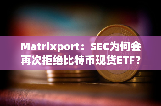 Matrixport：SEC为何会再次拒绝比特币现货ETF？