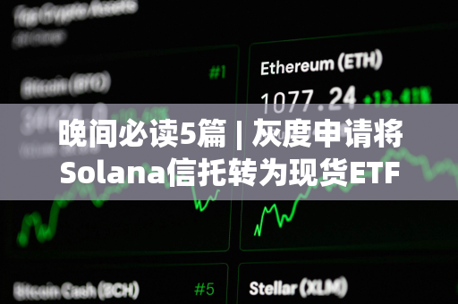 晚间必读5篇 | 灰度申请将Solana信托转为现货ETF