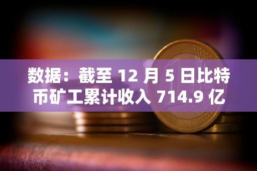 数据：截至 12 月 5 日比特币矿工累计收入 714.9 亿美元