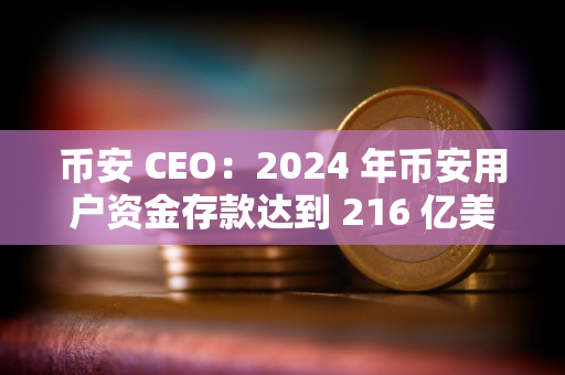 币安 CEO：2024 年币安用户资金存款达到 216 亿美元